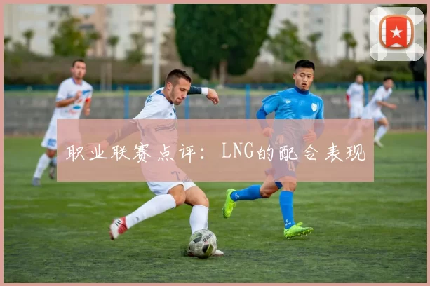 职业联赛点评：LNG的配合表现