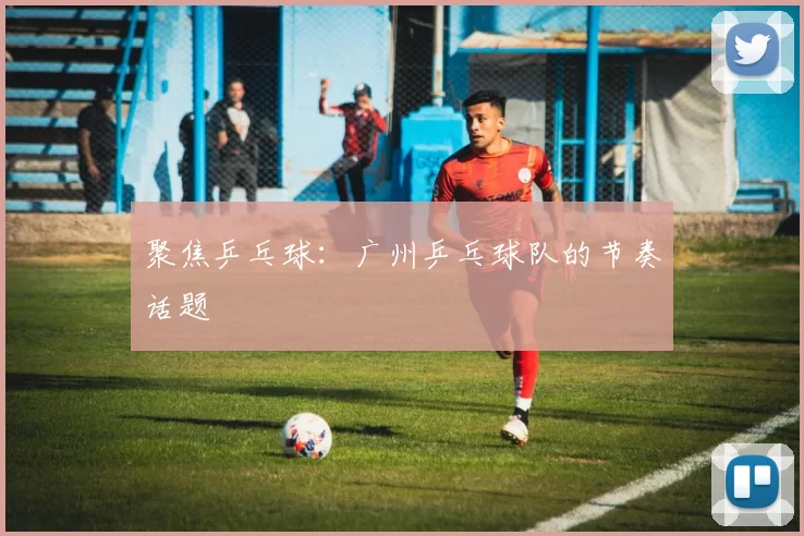 聚焦乒乓球：广州乒乓球队的节奏话题