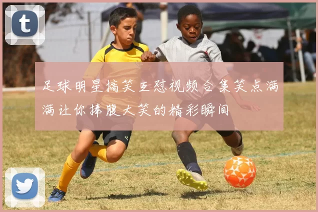 足球明星搞笑互怼视频合集笑点满满让你捧腹大笑的精彩瞬间