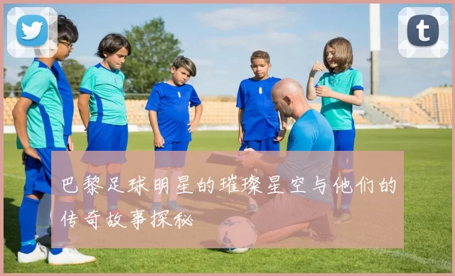 巴黎足球明星的璀璨星空与他们的传奇故事探秘