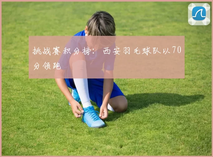 挑战赛积分榜：西安羽毛球队以70分领跑