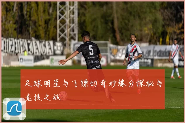 足球明星与飞镖的奇妙缘分探秘与竞技之旅