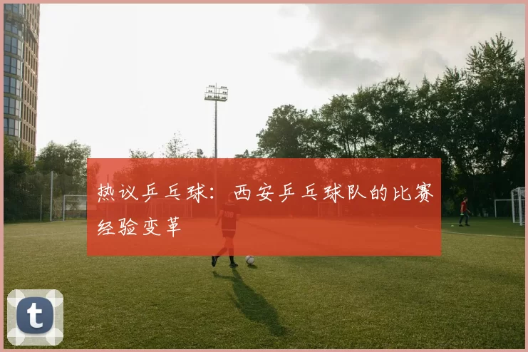 热议乒乓球：西安乒乓球队的比赛经验变革