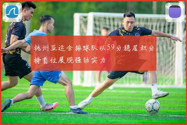 杭州亚运会排球队以59分稳居积分榜首位展现强劲实力