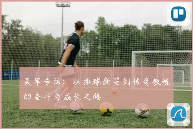 吴军专访：从排球新星到传奇教练的奋斗与成长之路