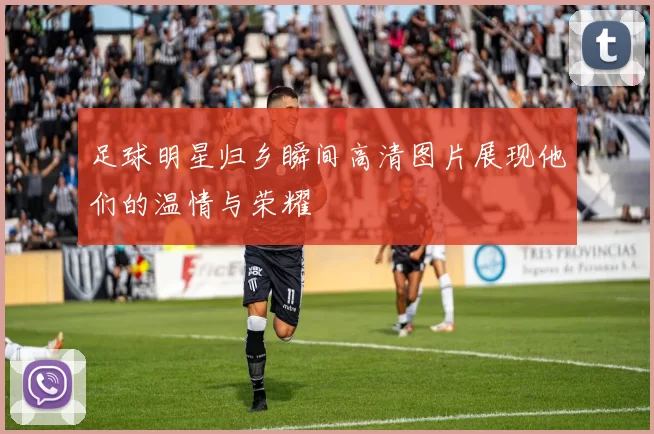足球明星归乡瞬间高清图片展现他们的温情与荣耀