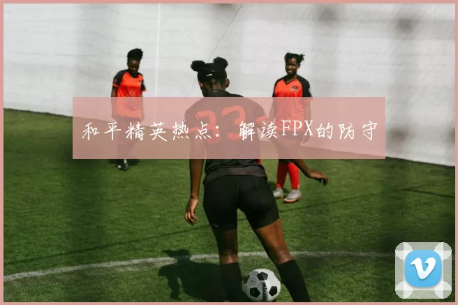 和平精英热点：解读FPX的防守